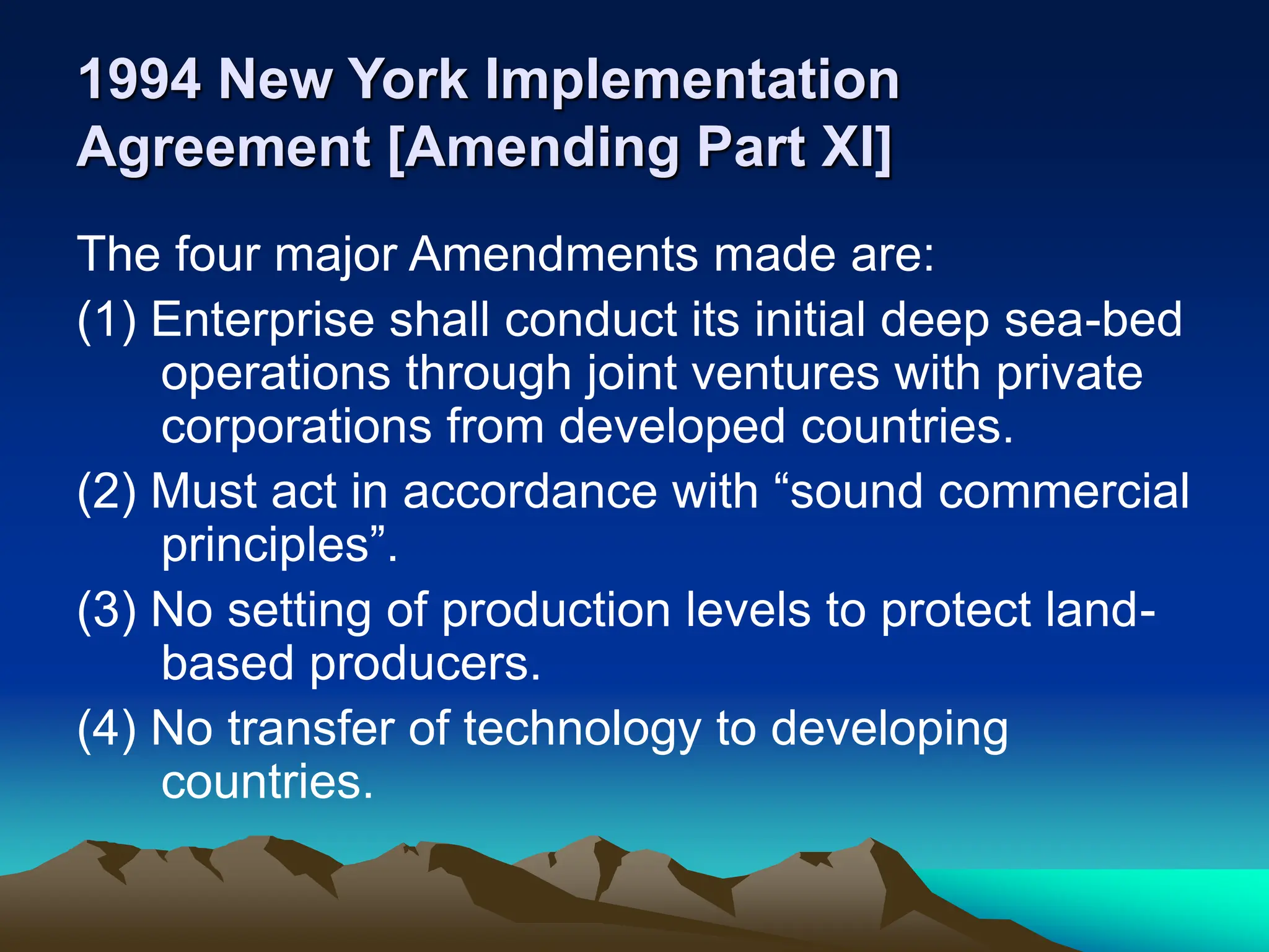 1994 New York Implementation
Agreement [Amending Part XI]
The four major Amendments made are:
(1) Enterprise shall conduct its initial deep sea-bed
operations through joint ventures with private
corporations from developed countries.
(2) Must act in accordance with “sound commercial
principles”.
(3) No setting of production levels to protect land-
based producers.
(4) No transfer of technology to developing
countries.
 
