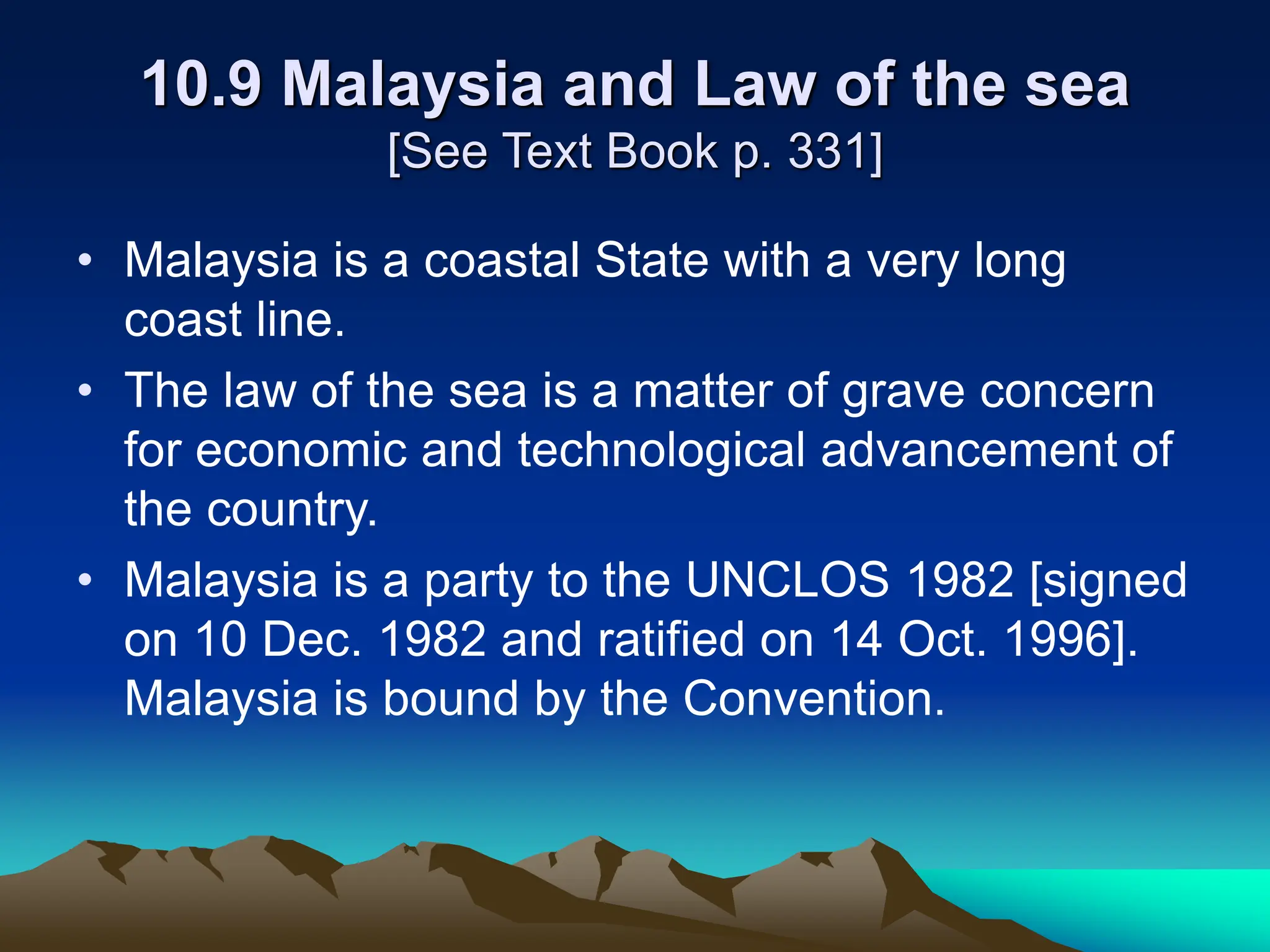 10.9 Malaysia and Law of the sea
[See Text Book p. 331]
• Malaysia is a coastal State with a very long
coast line.
• The law of the sea is a matter of grave concern
for economic and technological advancement of
the country.
• Malaysia is a party to the UNCLOS 1982 [signed
on 10 Dec. 1982 and ratified on 14 Oct. 1996].
Malaysia is bound by the Convention.
 