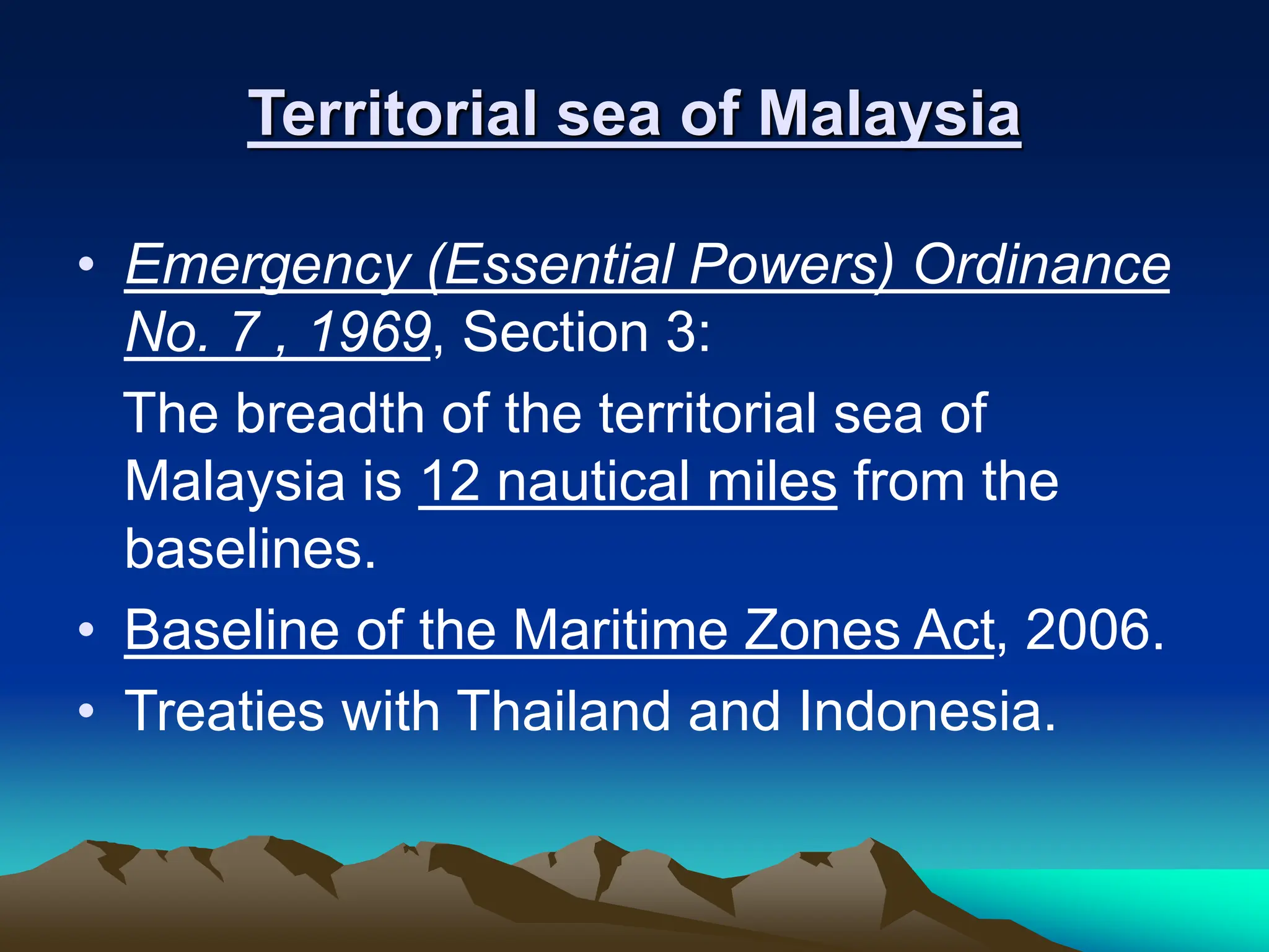 Territorial sea of Malaysia
• Emergency (Essential Powers) Ordinance
No. 7 , 1969, Section 3:
The breadth of the territorial sea of
Malaysia is 12 nautical miles from the
baselines.
• Baseline of the Maritime Zones Act, 2006.
• Treaties with Thailand and Indonesia.
 