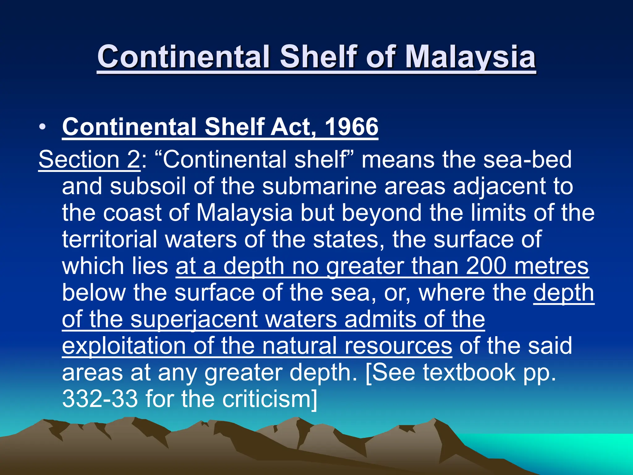 Continental Shelf of Malaysia
• Continental Shelf Act, 1966
Section 2: “Continental shelf” means the sea-bed
and subsoil of the submarine areas adjacent to
the coast of Malaysia but beyond the limits of the
territorial waters of the states, the surface of
which lies at a depth no greater than 200 metres
below the surface of the sea, or, where the depth
of the superjacent waters admits of the
exploitation of the natural resources of the said
areas at any greater depth. [See textbook pp.
332-33 for the criticism]
 