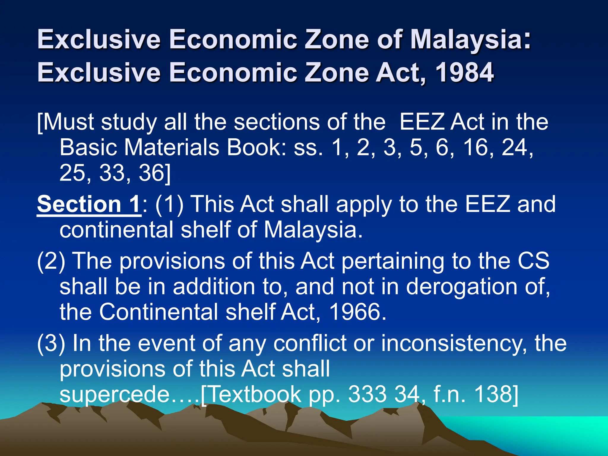 Exclusive Economic Zone of Malaysia:
Exclusive Economic Zone Act, 1984
[Must study all the sections of the EEZ Act in the
Basic Materials Book: ss. 1, 2, 3, 5, 6, 16, 24,
25, 33, 36]
Section 1: (1) This Act shall apply to the EEZ and
continental shelf of Malaysia.
(2) The provisions of this Act pertaining to the CS
shall be in addition to, and not in derogation of,
the Continental shelf Act, 1966.
(3) In the event of any conflict or inconsistency, the
provisions of this Act shall
supercede….[Textbook pp. 333 34, f.n. 138]
 