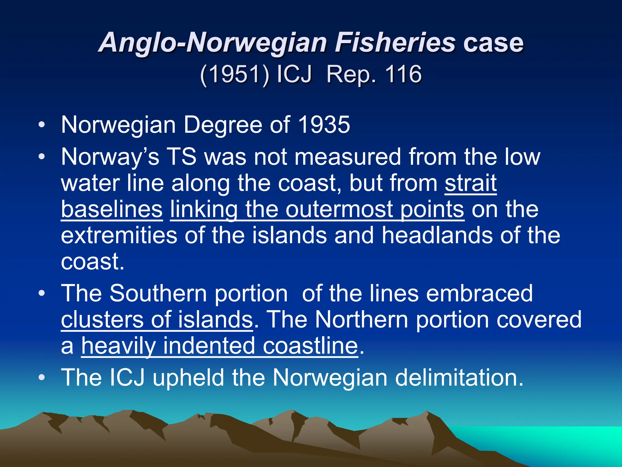 Anglo-Norwegian Fisheries case
(1951) ICJ Rep. 116
• Norwegian Degree of 1935
• Norway’s TS was not measured from the low
water line along the coast, but from strait
baselines linking the outermost points on the
extremities of the islands and headlands of the
coast.
• The Southern portion of the lines embraced
clusters of islands. The Northern portion covered
a heavily indented coastline.
• The ICJ upheld the Norwegian delimitation.
 
