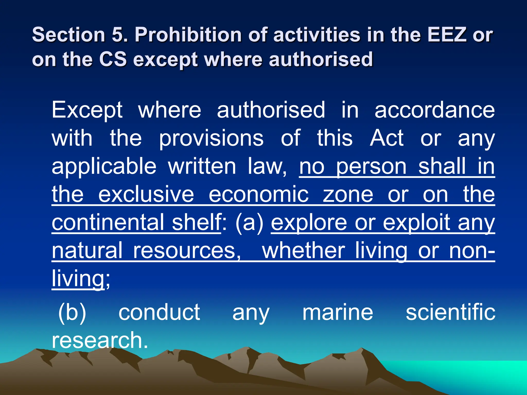 Section 5. Prohibition of activities in the EEZ or
on the CS except where authorised
Except where authorised in accordance
with the provisions of this Act or any
applicable written law, no person shall in
the exclusive economic zone or on the
continental shelf: (a) explore or exploit any
natural resources, whether living or non-
living;
(b) conduct any marine scientific
research.
 