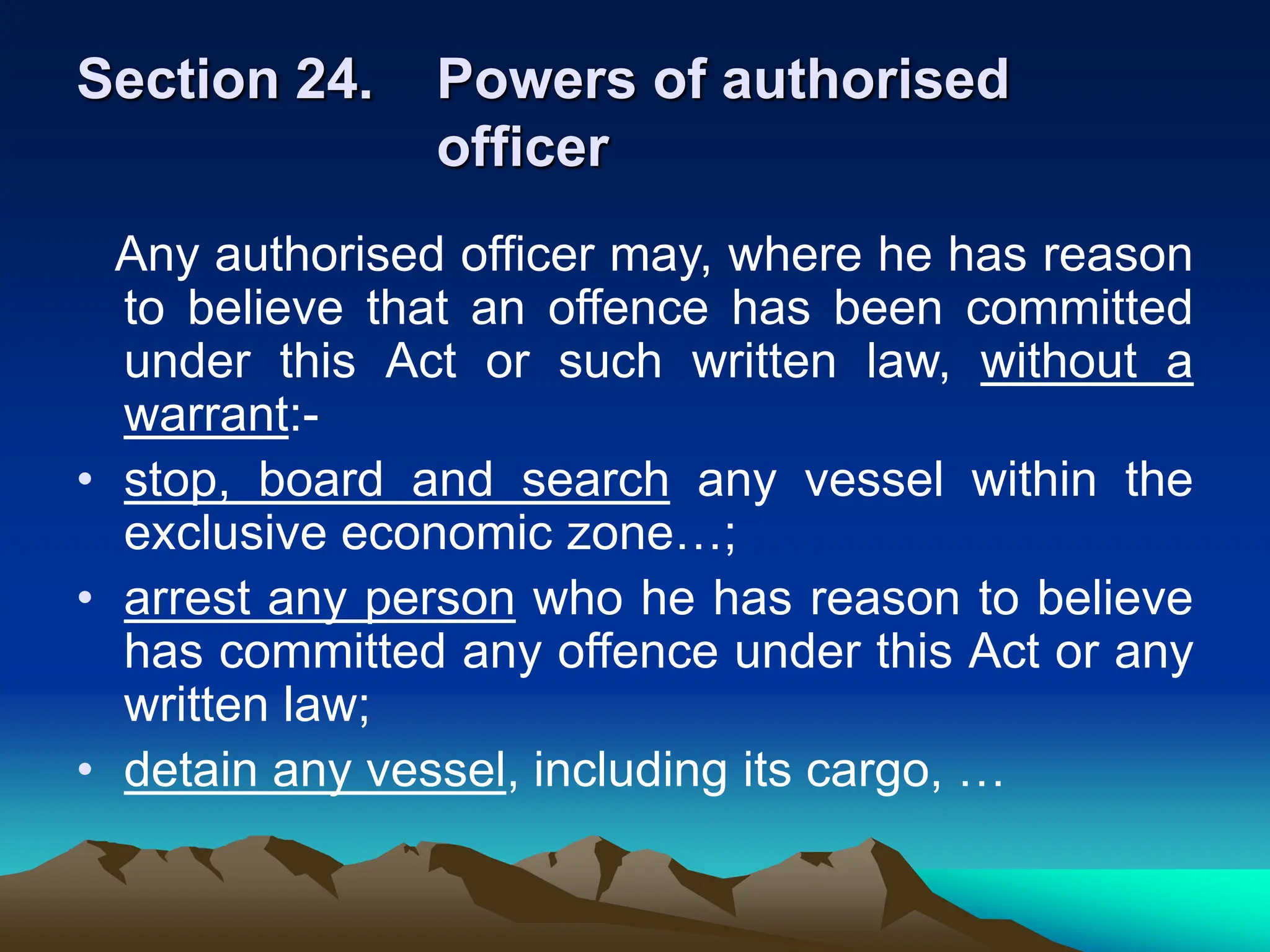 Section 24. Powers of authorised
officer
Any authorised officer may, where he has reason
to believe that an offence has been committed
under this Act or such written law, without a
warrant:-
• stop, board and search any vessel within the
exclusive economic zone…;
• arrest any person who he has reason to believe
has committed any offence under this Act or any
written law;
• detain any vessel, including its cargo, …
 
