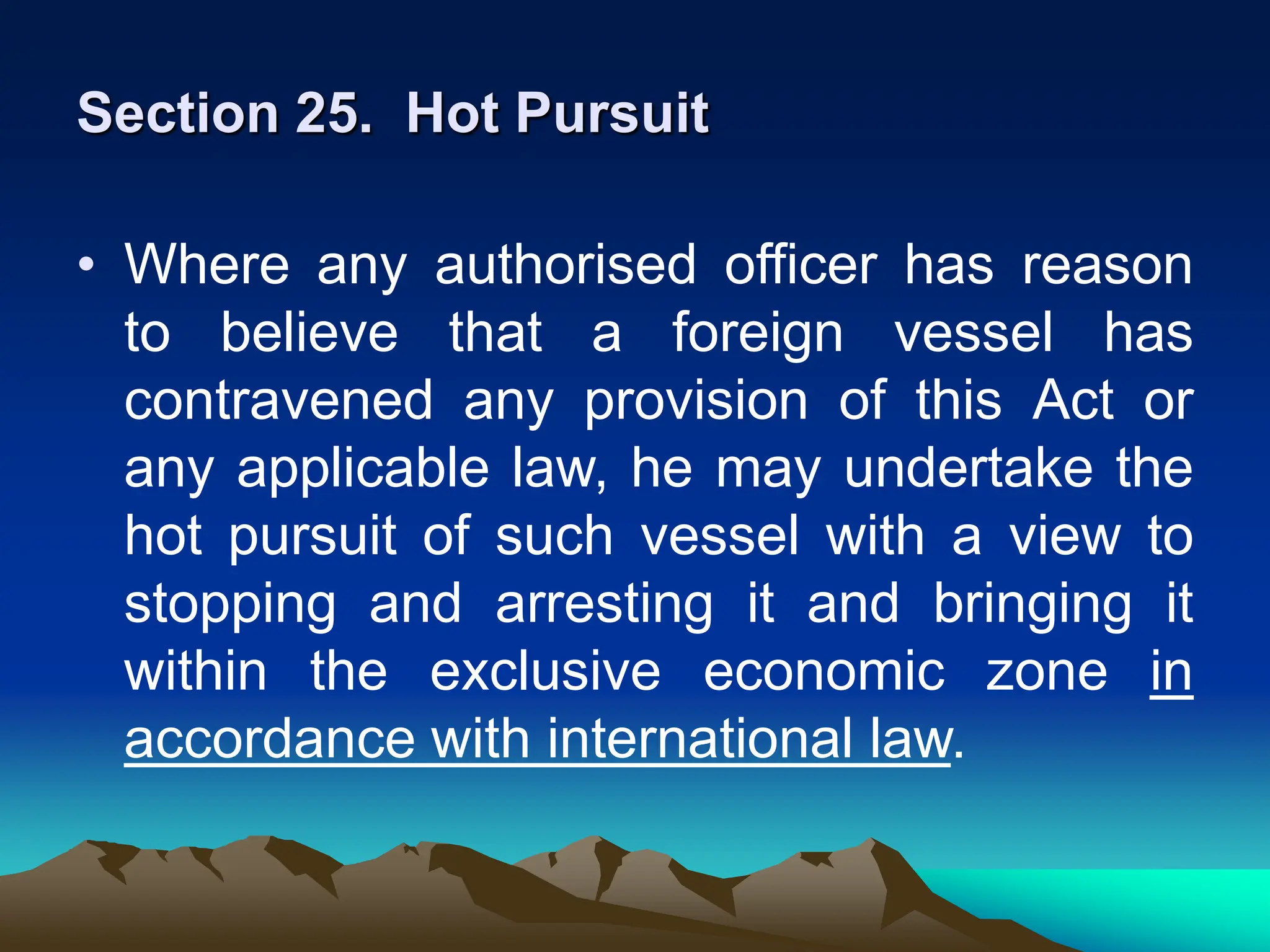 Section 25. Hot Pursuit
• Where any authorised officer has reason
to believe that a foreign vessel has
contravened any provision of this Act or
any applicable law, he may undertake the
hot pursuit of such vessel with a view to
stopping and arresting it and bringing it
within the exclusive economic zone in
accordance with international law.
 