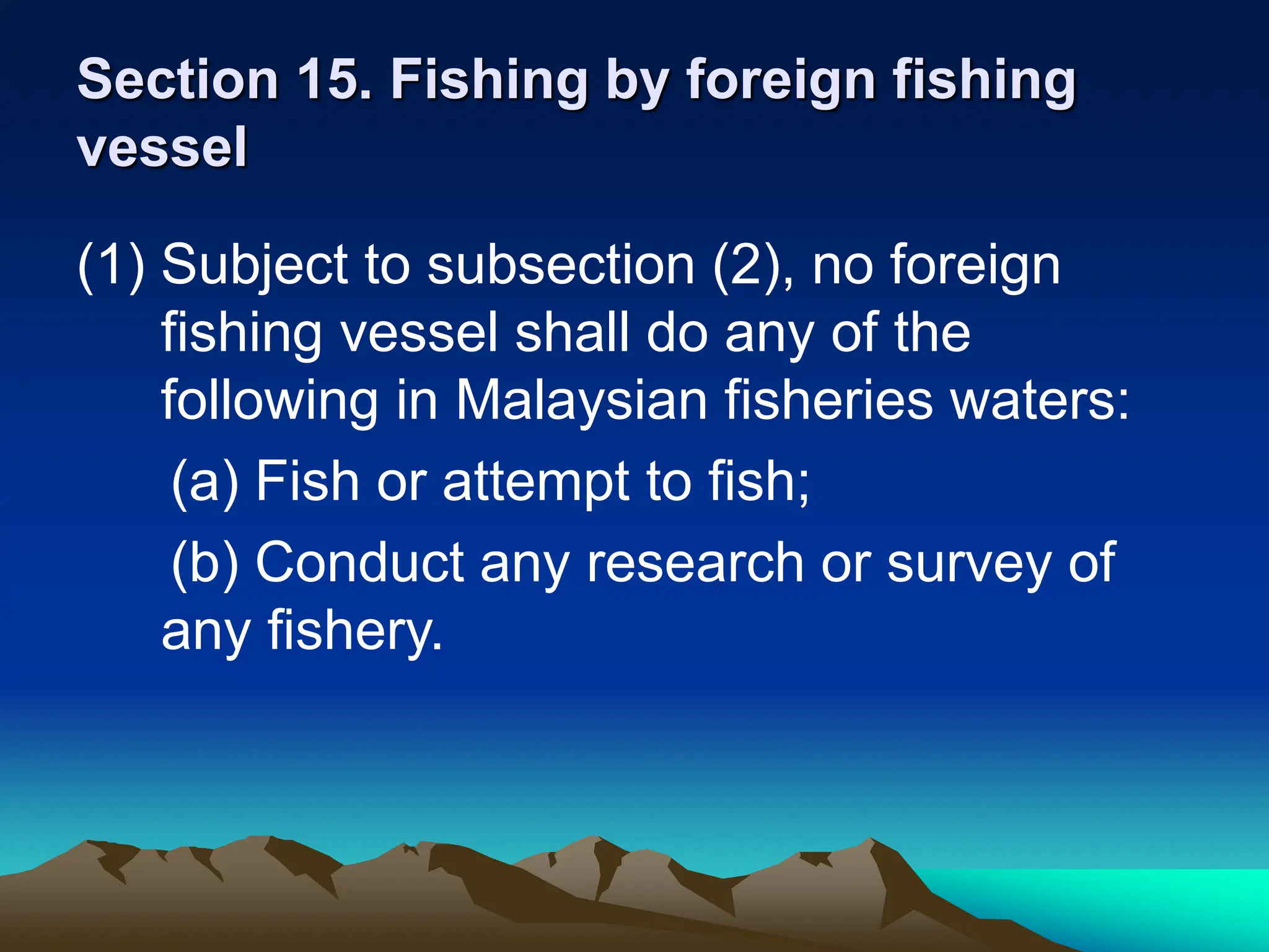 Section 15. Fishing by foreign fishing
vessel
(1) Subject to subsection (2), no foreign
fishing vessel shall do any of the
following in Malaysian fisheries waters:
(a) Fish or attempt to fish;
(b) Conduct any research or survey of
any fishery.
 