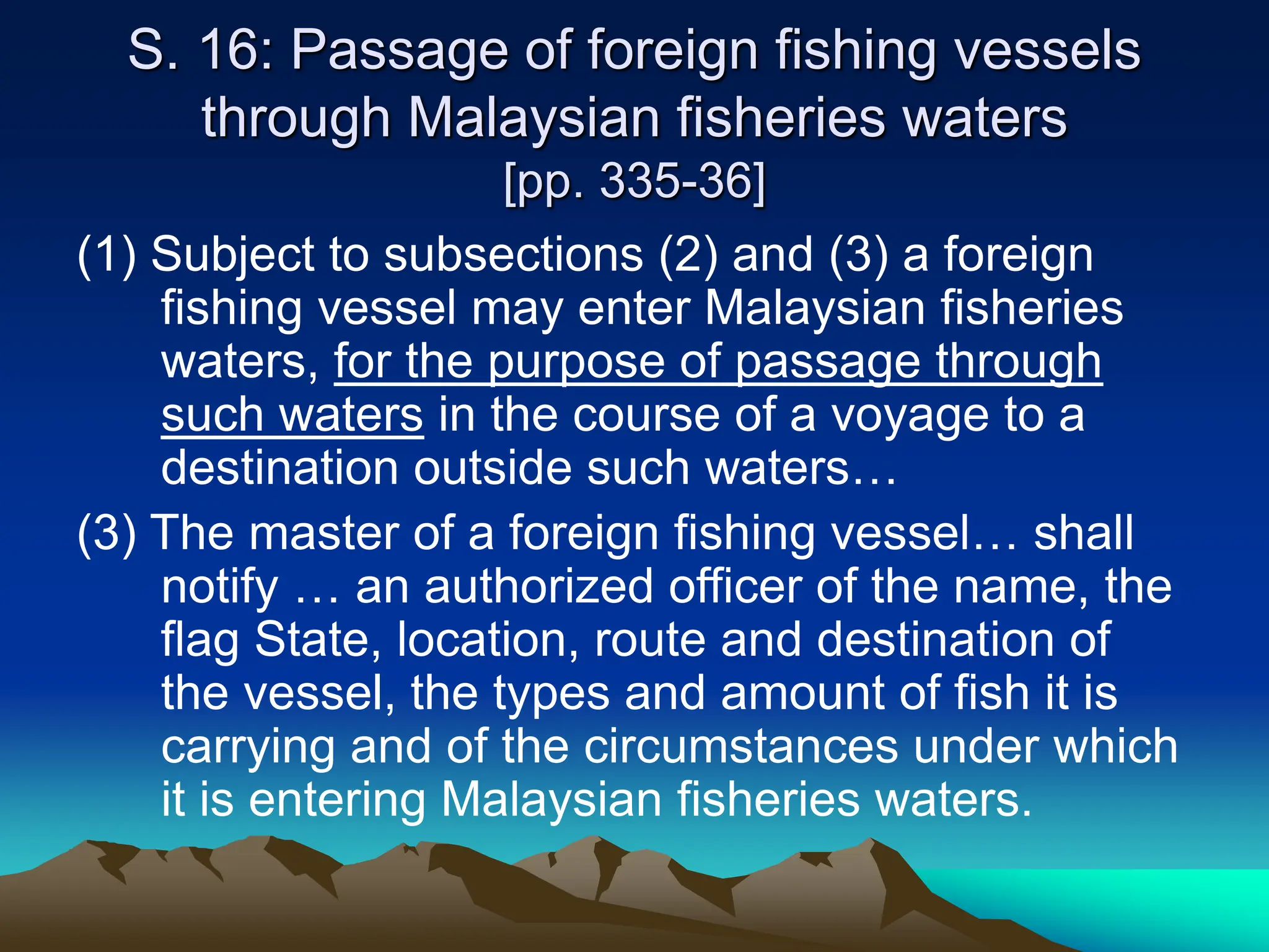 S. 16: Passage of foreign fishing vessels
through Malaysian fisheries waters
[pp. 335-36]
(1) Subject to subsections (2) and (3) a foreign
fishing vessel may enter Malaysian fisheries
waters, for the purpose of passage through
such waters in the course of a voyage to a
destination outside such waters…
(3) The master of a foreign fishing vessel… shall
notify … an authorized officer of the name, the
flag State, location, route and destination of
the vessel, the types and amount of fish it is
carrying and of the circumstances under which
it is entering Malaysian fisheries waters.
 