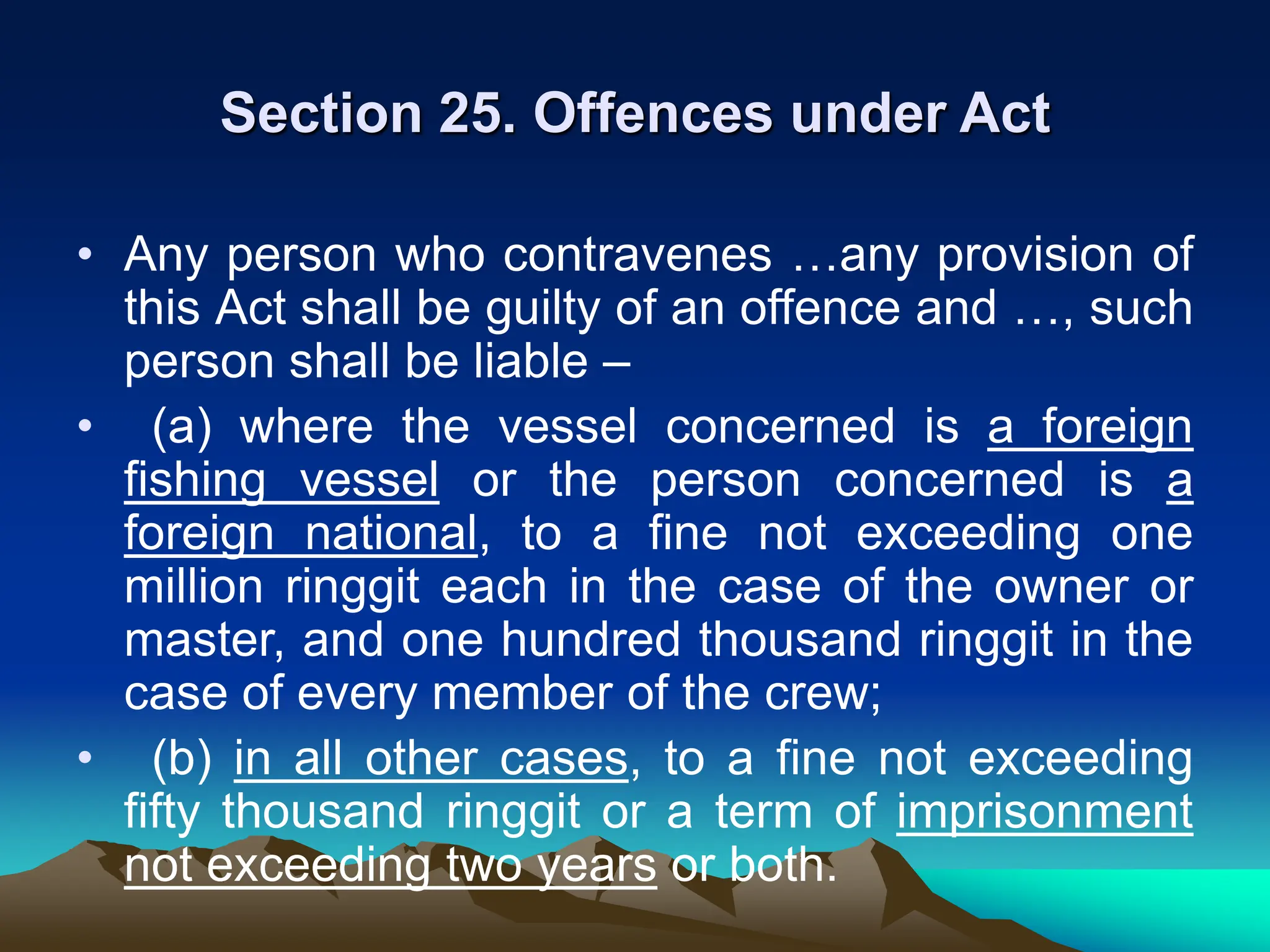 Section 25. Offences under Act
• Any person who contravenes …any provision of
this Act shall be guilty of an offence and …, such
person shall be liable –
• (a) where the vessel concerned is a foreign
fishing vessel or the person concerned is a
foreign national, to a fine not exceeding one
million ringgit each in the case of the owner or
master, and one hundred thousand ringgit in the
case of every member of the crew;
• (b) in all other cases, to a fine not exceeding
fifty thousand ringgit or a term of imprisonment
not exceeding two years or both.
 