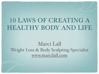 10 LAWS OF CREATING A
HEALTHY BODY AND LIFE

             Marci Lall
Weight Loss & Body Sculpting Specialist
         www.marcilall.com