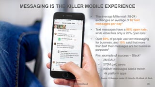 MESSAGING IS THE KILLER MOBILE EXPERIENCE
• The average Millennial (18-24)
exchanges an average of 67 text
messages per day1
• Text messages have a 98% open rate,
while email has only a 20% open rate2
• Over 80% of people use text messaging
for business, and 15% said that more
than half their messages are for business
purposes3
• First example of success – Slack4
• 2M DAU
• 570M paid users
• 800M+ messages sent a month
• 4k platform apps
Source: (1) Business Insider. (2) Velocify., (3) eWeek. (4) Slack.
40www.bvp.com/cloud
 