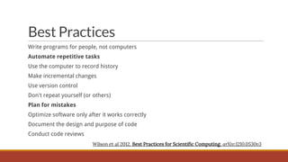 Best Practices
Write programs for people, not computers
Automate repetitive tasks
Use the computer to record history

Make incremental changes
Use version control
Don't repeat yourself (or others)
Plan for mistakes
Optimize software only after it works correctly
Document the design and purpose of code
Conduct code reviews
Wilson et al 2012. Best Practices for Scientific Computing. arXiv:1210.0530v3

 