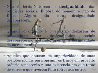 Não é  lei da Natureza  a  desigualdade  das condições sociais. É obra do homem e não de Deus. Algum dia essa desigualdade desaparecerá.   Quando o  orgulho  e o  egoísmo  deixarem de predominar, as desigualdades sociais desaparecerão, restando, apenas, a desigualdade do merecimento.  Aqueles que abusam da superioridade de suas posições sociais para oprimir os fracos em proveito próprio renascerão numa existência em que terão de sofrer o que tiverem feito sofrer aos outros  