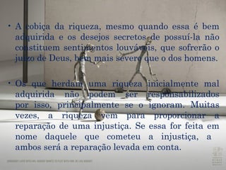 A cobiça da riqueza, mesmo quando essa é bem adquirida e os desejos secretos de possuí-la não constituem sentimentos louváveis, que sofrerão o juízo de Deus, bem mais severo que o dos homens. Os que herdam uma riqueza inicialmente mal adquirida não podem ser responsabilizados por isso, principalmente se o ignoram. Muitas vezes, a riqueza vem para proporcionar a reparação de uma injustiça. Se essa for feita em nome daquele que cometeu a injustiça, a  ambos será a reparação levada em conta.  