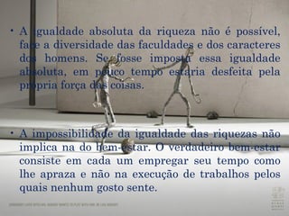A igualdade absoluta da riqueza não é possível, face a diversidade das faculdades e dos caracteres dos homens. Se fosse imposta essa igualdade absoluta, em pouco tempo estaria desfeita pela própria força das coisas.  A impossibilidade da igualdade das riquezas não implica na do bem-estar. O verdadeiro bem-estar consiste em cada um empregar seu tempo como lhe apraza e não na execução de trabalhos pelos quais nenhum gosto sente.  