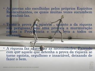 As provas são escolhidas pelos próprios Espíritos Reencarnantes, os quais muitas vezes sucumbem ao realizá-las. Tanto a prova da miséria , quanto a da riqueza são perigosas, pois uma provoca a murmuração contra a Providência e outra leva a todos os excessos. A riqueza faz aumentar as necessidades. Fazendo com que aquele que detenha a prova da riqueza se torne egoísta, orgulhoso e insaciável, deixando de fazer o bem. 