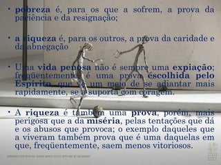 pobreza  é, para os que a sofrem, a prova da  paciência  e da  resignação ;  a riqueza  é, para os outros, a prova da  caridade  e da  abnegação Uma  vida penosa  não é sempre uma  expiação ; freqüentemente, é uma  prova   escolhida pelo Espírito , que vê um meio de se adiantar mais rapidamente, se a suporta com coragem.   A  riqueza  é também uma  prova , porém, mais perigosa que a da  miséria , pelas  tentações  que dá e os abusos que provoca; o exemplo daqueles que a viveram também prova que é uma daquelas em que, freqüentemente, saem menos vitoriosos.  
