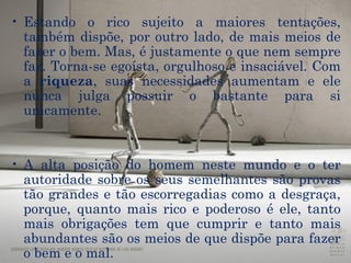 Estando o rico sujeito a maiores tentações, também dispõe, por outro lado, de mais meios de fazer o bem. Mas, é justamente o que nem sempre faz. Torna-se  egoísta ,  orgulhoso  e insaciável. Com a  riqueza , suas necessidades aumentam e ele nunca julga possuir o bastante para si unicamente. A alta posição do homem neste mundo e o ter autoridade sobre os seus semelhantes são  provas  tão grandes e tão escorregadias como a desgraça, porque, quanto mais rico e poderoso é ele, tanto mais obrigações tem que cumprir e tanto mais abundantes são os meios de que dispõe para fazer  o bem e o mal .  