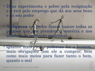 Deus experimenta o pobre pela resignação e o rico pelo emprego que dá aos seus bens e ao seu poder A  riqueza  e o poder fazem nascer todas as  paixões  que nos prendem à matéria e nos afastam da perfeição espiritual.  Quanto mais rico e poderoso for o homem, mais obrigações tem ele a cumprir; bem como mais meios para fazer tanto o bem, quanto o mal 