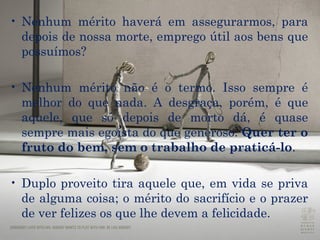 Nenhum mérito haverá em assegurarmos, para depois de nossa morte, emprego útil aos bens que possuímos? Nenhum mérito não é o termo. Isso sempre é melhor do que nada. A desgraça, porém, é que aquele, que só depois de morto dá, é quase sempre mais egoísta do que generoso.  Quer ter o fruto do bem, sem o trabalho de praticá-lo .  Duplo proveito tira aquele que, em vida se priva de alguma coisa; o mérito do sacrifício e o prazer de ver felizes os que lhe devem a felicidade.  
