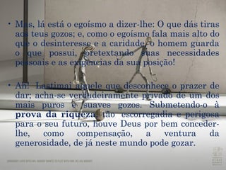 Mas, lá está o egoísmo a dizer-lhe: O que dás tiras aos teus gozos; e, como o egoísmo fala mais alto do que o desinteresse e a  caridade , o homem guarda o que possui, pretextando suas necessidades pessoais e as exigências da sua posição! Ah!  Lastimai aquele que desconhece o prazer de dar; acha-se verdadeiramente privado de um dos mais puros e suaves gozos. Submetendo-o à  prova da riqueza , tão  escorregadia e perigosa para o seu futuro, houve Deus por bem conceder-lhe, como compensação, a ventura da generosidade, de já neste mundo pode gozar. 