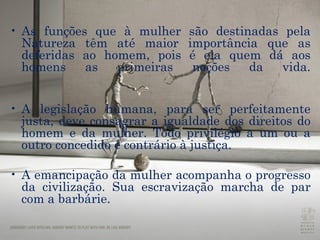 As funções que à mulher são destinadas pela Natureza têm até maior importância que as deferidas ao homem, pois é ela quem dá aos homens as primeiras noções da vida. A legislação humana, para ser perfeitamente justa, deve consagrar a igualdade dos direitos do homem e da mulher. Todo privilégio a um ou a outro concedido é contrário à justiça.  A emancipação da mulher acompanha o progresso da civilização. Sua escravização marcha de par com a barbárie. 