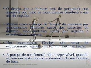O desejo que o homem tem de perpetuar sua memória por meio de monumentos fúnebres é um ato de orgulho. Muitas vezes o desejo de "honra" da memória por monumentos fúnebres parte dos parentes do defunto, mas continua sendo por orgulho e ostentação de riqueza. Um monumento fúnebre não salva do esquecimento alguém que foi um inútil na Terra. A pompa de um funeral não é reprovável, quando se tem em vista honrar a memória de um homem de bem. 