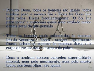Perante Deus, todos os homens são iguais, todos tendem para o mesmo fim e Deus fez Suas leis para todos. Dizeis freqüentemente: "O Sol luz para todos" e enunciais assim uma verdade maior e mais geral do que pensais. Todos os homens estão submetidos às mesmas  leis da Natureza . Todos nascem igualmente fracos, acham-se sujeitos às mesmas dores e o corpo do rico se destrói como o do pobre.  Deus a nenhum homem concedeu superioridade natural, nem pelo nascimento, nem pela morte: todos, aos Seus olhos, são iguais. 