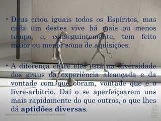 Deus criou iguais todos os Espíritos, mas cada um destes vive há mais ou menos tempo, e, conseguintemente, tem feito maior ou menor soma de aquisições.  A diferença entre eles está na diversidade dos graus da experiência alcançada e da  vontade  com que obram, vontade que é o  livre-arbítrio . Daí o se aperfeiçoarem uns mais rapidamente do que outros, o que lhes dá  aptidões diversas .  