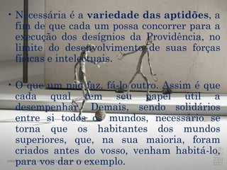 Necessária é a  variedade das aptidões , a fim de que cada um possa concorrer para a execução dos desígnios da Providência, no limite do desenvolvimento de suas forças físicas e intelectuais.  O que um não faz, fá-lo outro. Assim é que cada qual tem seu papel útil a desempenhar. Demais, sendo solidários entre si todos os mundos, necessário se torna que os habitantes dos mundos superiores, que, na sua maioria, foram criados antes do vosso, venham habitá-lo, para vos dar o exemplo.  