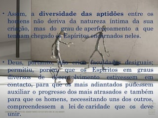 Assim, a  diversidade das aptidões  entre os homens não deriva da natureza íntima da sua criação, mas do  grau de aperfeiçoamento  a que tenham chegado os Espíritos encarnados neles.  Deus , portanto, não criou faculdades desiguais; permitiu, porém, que os Espíritos em graus diversos de desenvolvimento estivessem em contacto, para que os mais adiantados pudessem auxiliar o  progresso dos mais atrasados  e também para que os homens, necessitando uns dos outros, compreendessem a  lei de caridade  que os deve unir.  