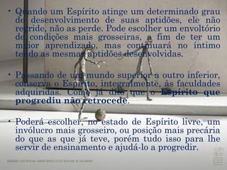 Quando um Espírito atinge um determinado grau de desenvolvimento de suas aptidões, ele não regride, não as perde. Pode escolher um envoltório de condições mais grosseiras, a fim de ter um maior aprendizado, mas continuará no íntimo tendo as mesmas aptidões desenvolvidas. Passando de um mundo superior a outro inferior, conserva o Espírito, integralmente, às faculdades adquiridas. Como já dito que o  Espírito que progrediu não retrocede .  Poderá escolher, no estado de Espírito livre, um invólucro mais grosseiro, ou posição mais precária do que as que já teve, porém tudo isso para lhe servir de ensinamento e ajudá-lo a progredir.  