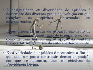 A desigualdade ou diversidade de aptidões é decorrente dos diversos graus de evolução em que estagiam os espíritos, encarnados ou desencarnados.  Esses diferentes graus de evolução são fruto de maior ou menor quantidade de experiências, bem como de uma boa ou má utilização da vontade (livre-arbítrio), na busca do auto-aperfeiçoamento. Essa variedade de aptidões é necessária a fim de que cada um possa contribuir, dentro da posição em que se encontra, com os objetivos da Providência Divina. 