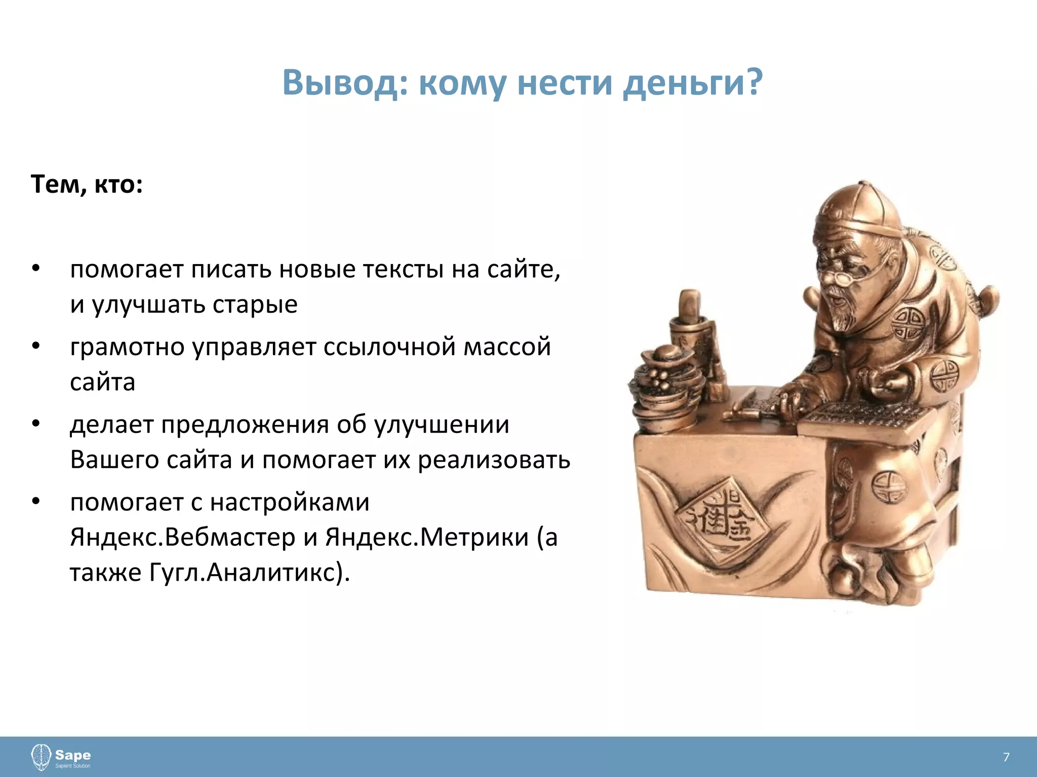 Вывод: кому нести деньги? Тем, кто: помогает писать новые тексты на сайте, и улучшать старые грамотно управляет ссылочной массой сайта делает предложения об улучшении Вашего сайта и помогает их реализовать помогает с настройками Яндекс.Вебмастер и Яндекс.Метрики (а также Гугл.Аналитикс). 7 