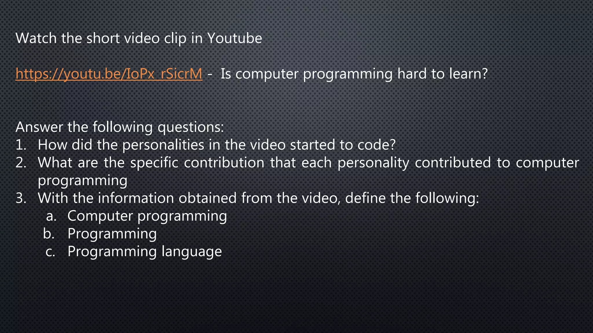Watch the short video clip in Youtube
https://youtu.be/IoPx_rSicrM - Is computer programming hard to learn?
Answer the following questions:
1. How did the personalities in the video started to code?
2. What are the specific contribution that each personality contributed to computer
programming
3. With the information obtained from the video, define the following:
a. Computer programming
b. Programming
c. Programming language
 