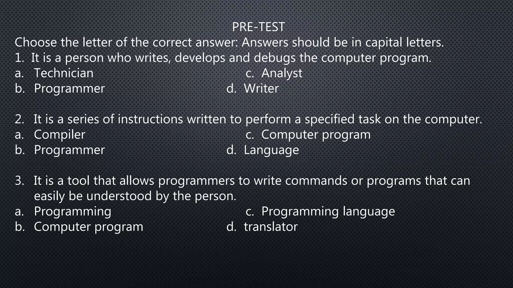 PRE-TEST
Choose the letter of the correct answer: Answers should be in capital letters.
1. It is a person who writes, develops and debugs the computer program.
a. Technician c. Analyst
b. Programmer d. Writer
2. It is a series of instructions written to perform a specified task on the computer.
a. Compiler c. Computer program
b. Programmer d. Language
3. It is a tool that allows programmers to write commands or programs that can
easily be understood by the person.
a. Programming c. Programming language
b. Computer program d. translator
 
