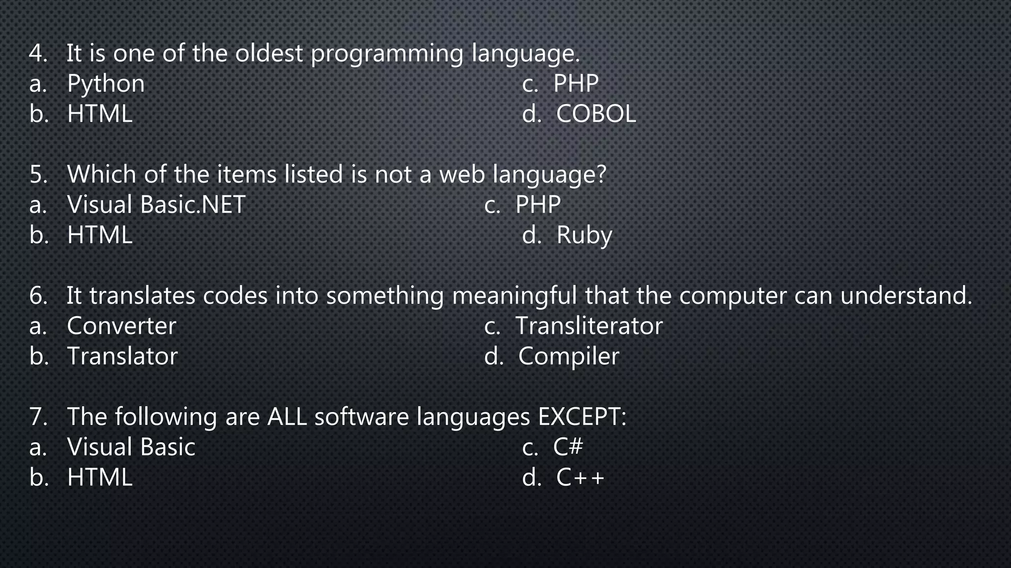 4. It is one of the oldest programming language.
a. Python c. PHP
b. HTML d. COBOL
5. Which of the items listed is not a web language?
a. Visual Basic.NET c. PHP
b. HTML d. Ruby
6. It translates codes into something meaningful that the computer can understand.
a. Converter c. Transliterator
b. Translator d. Compiler
7. The following are ALL software languages EXCEPT:
a. Visual Basic c. C#
b. HTML d. C++
 