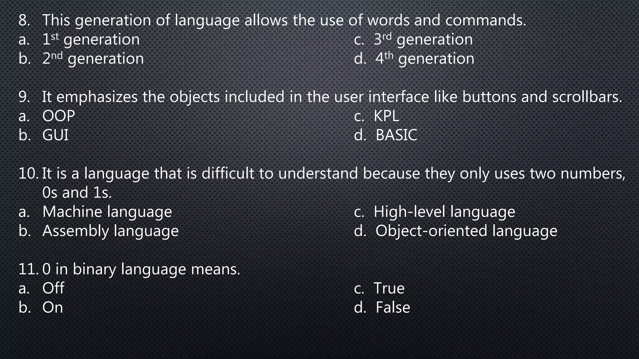 8. This generation of language allows the use of words and commands.
a. 1st generation c. 3rd generation
b. 2nd generation d. 4th generation
9. It emphasizes the objects included in the user interface like buttons and scrollbars.
a. OOP c. KPL
b. GUI d. BASIC
10. It is a language that is difficult to understand because they only uses two numbers,
0s and 1s.
a. Machine language c. High-level language
b. Assembly language d. Object-oriented language
11. 0 in binary language means.
a. Off c. True
b. On d. False
 