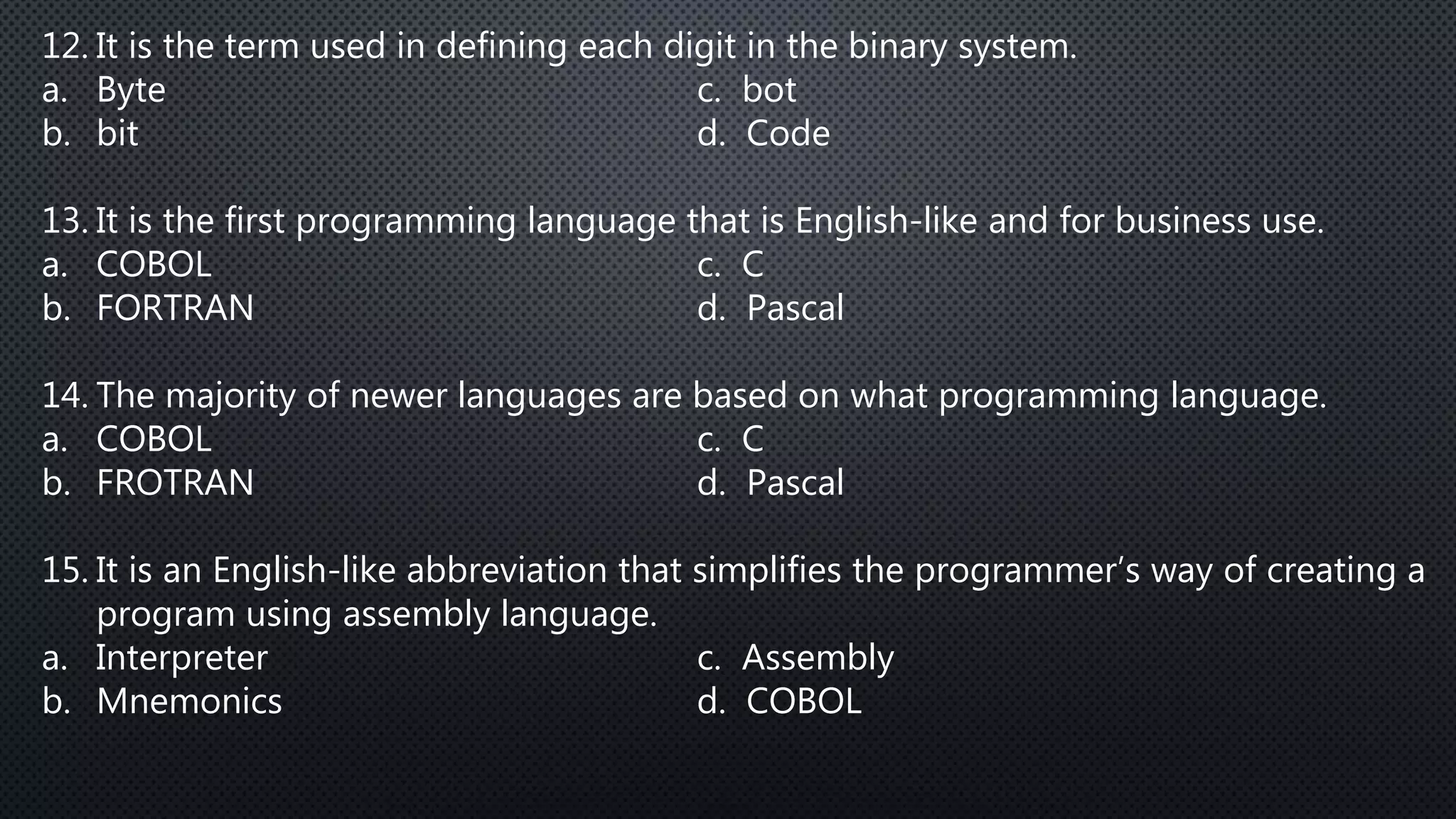 12. It is the term used in defining each digit in the binary system.
a. Byte c. bot
b. bit d. Code
13. It is the first programming language that is English-like and for business use.
a. COBOL c. C
b. FORTRAN d. Pascal
14. The majority of newer languages are based on what programming language.
a. COBOL c. C
b. FROTRAN d. Pascal
15. It is an English-like abbreviation that simplifies the programmer’s way of creating a
program using assembly language.
a. Interpreter c. Assembly
b. Mnemonics d. COBOL
 
