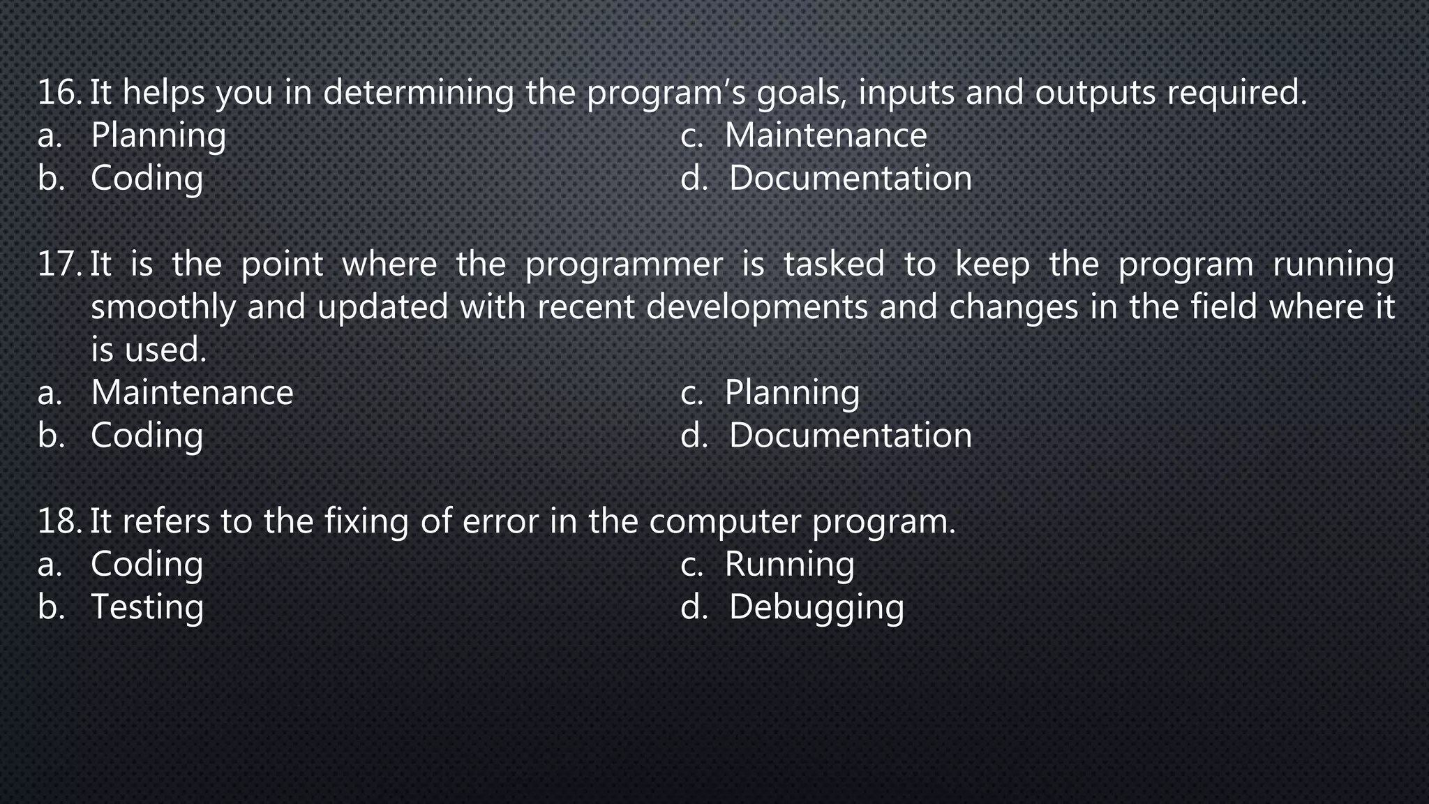 16. It helps you in determining the program’s goals, inputs and outputs required.
a. Planning c. Maintenance
b. Coding d. Documentation
17. It is the point where the programmer is tasked to keep the program running
smoothly and updated with recent developments and changes in the field where it
is used.
a. Maintenance c. Planning
b. Coding d. Documentation
18. It refers to the fixing of error in the computer program.
a. Coding c. Running
b. Testing d. Debugging
 