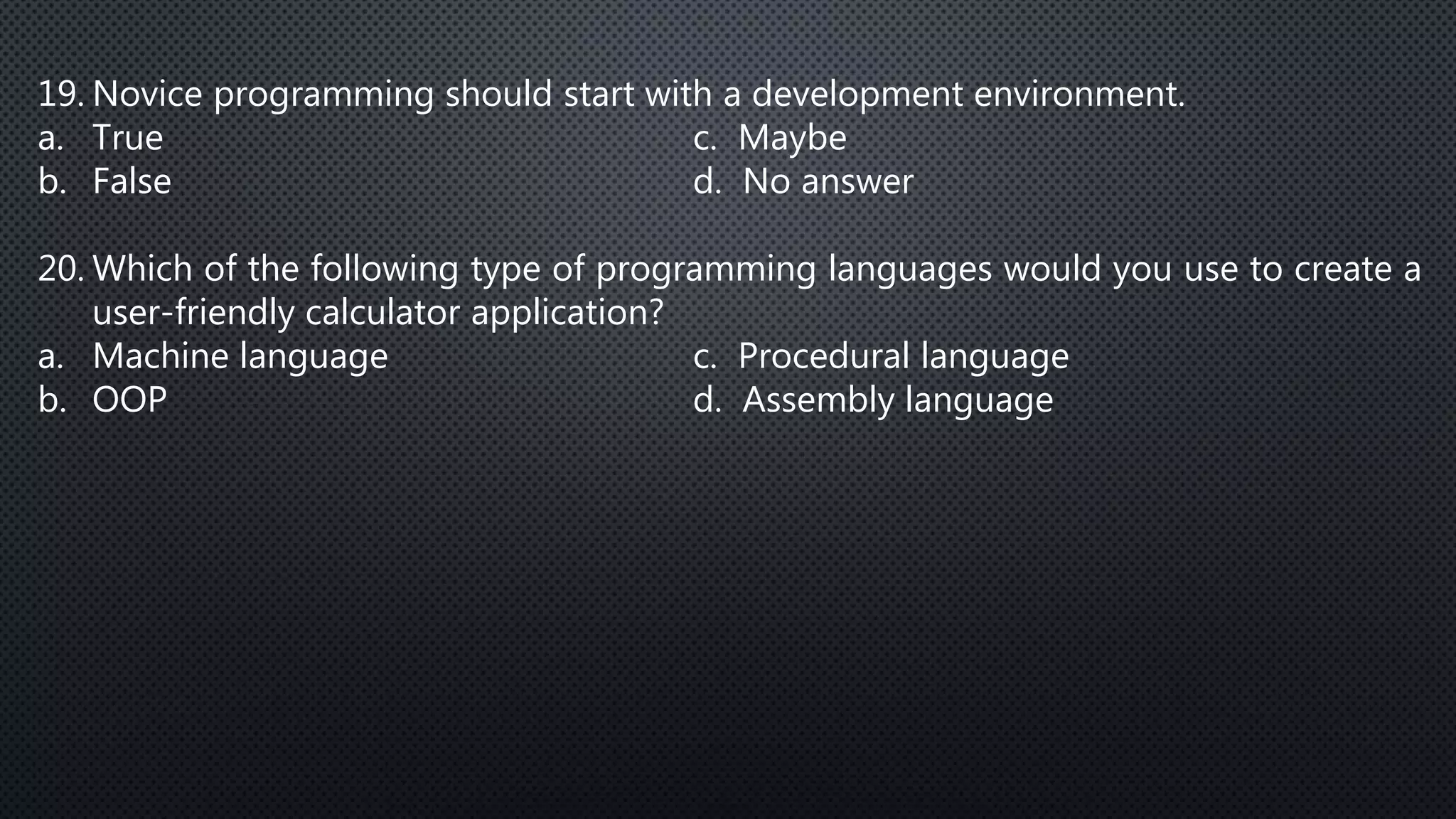 19. Novice programming should start with a development environment.
a. True c. Maybe
b. False d. No answer
20. Which of the following type of programming languages would you use to create a
user-friendly calculator application?
a. Machine language c. Procedural language
b. OOP d. Assembly language
 