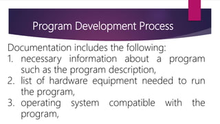 Program Development Process
Documentation includes the following:
1. necessary information about a program
such as the program description,
2. list of hardware equipment needed to run
the program,
3. operating system compatible with the
program,
 