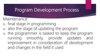 Maintenance
o final stage in programming
o also the stage of updating the program
o the programmer is tasked to keep the program
running smoothly, provide updates and
improvement in consideration of development
and changes in the field it used
Program Development Process
 
