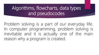 Algorithms, flowcharts, data types
and pseudocodes
Problem solving is a part of our everyday life.
In computer programming, problem solving is
inevitable and it is actually one of the main
reason why a program is created.
 