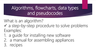 Algorithms, flowcharts, data types
and pseudocodes
What is an algorithm?
 a step-by-step procedure to solve problems
Examples:
1. a guide for installing new software
2. a manual for assembling appliances
3. recipes
 
