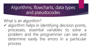 Algorithms, flowcharts, data types
and pseudocodes
What is an algorithm?
 algorithm helps in identifying decision points,
processes, essential variables to solve a
problem and the programmer can see and
determine easily the errors in a particular
process
 