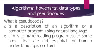 Algorithms, flowcharts, data types
and pseudocodes
What is pseudocode?
o is a description of an algorithm or a
computer program using natural language
o aim is to make reading program easier, some
codes that are not essential for human
understanding is omitted
 