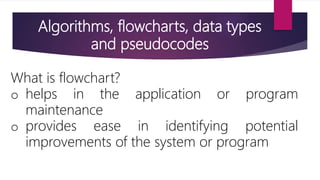 Algorithms, flowcharts, data types
and pseudocodes
What is flowchart?
o helps in the application or program
maintenance
o provides ease in identifying potential
improvements of the system or program
 