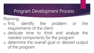 Program Development Process
Planning
o first, identify the problem or the
requirements of the client
o dedicate time to think and analyze the
needed components for the program
o determine the overall goal or desired output
of the program
 