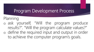 Program Development Process
Planning
o ask yourself, “Will the program produce
results?”. “Will the program calculate values?”
o define the required input and output in order
to achieve the computer program’s goals.
 
