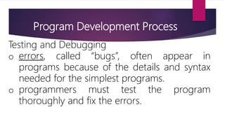 Program Development Process
Testing and Debugging
o errors, called “bugs”, often appear in
programs because of the details and syntax
needed for the simplest programs.
o programmers must test the program
thoroughly and fix the errors.
 